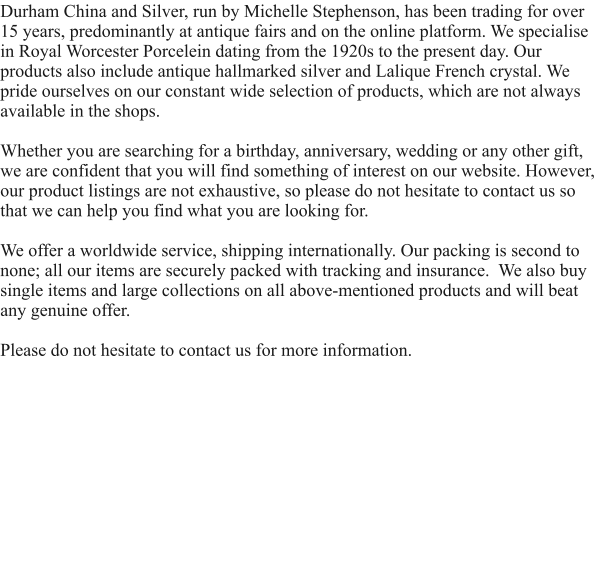 Durham China and Silver, run by Michelle Stephenson, has been trading for over 15 years, predominantly at antique fairs and on the online platform. We specialise in Royal Worcester Porcelein dating from the 1920s to the present day. Our products also include antique hallmarked silver and Lalique French crystal. We pride ourselves on our constant wide selection of products, which are not always available in the shops.  Whether you are searching for a birthday, anniversary, wedding or any other gift, we are confident that you will find something of interest on our website. However, our product listings are not exhaustive, so please do not hesitate to contact us so that we can help you find what you are looking for.   We offer a worldwide service, shipping internationally. Our packing is second to none; all our items are securely packed with tracking and insurance.  We also buy single items and large collections on all above-mentioned products and will beat any genuine offer.  Please do not hesitate to contact us for more information.
