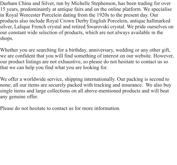 Durham China and Silver, run by Michelle Stephenson, has been trading for over 15 years, predominantly at antique fairs and on the online platform. We specialise in Royal Worcester Porcelein dating from the 1920s to the present day. Our products also include Royal Crown Derby English Porcelein, antique hallmarked silver, Lalique French crystal and retired Swarovski crystal. We pride ourselves on our constant wide selection of products, which are not always available in the shops.  Whether you are searching for a birthday, anniversary, wedding or any other gift, we are confident that you will find something of interest on our website. However, our product listings are not exhaustive, so please do not hesitate to contact us so that we can help you find what you are looking for.   We offer a worldwide service, shipping internationally. Our packing is second to none; all our items are securely packed with tracking and insurance.  We also buy single items and large collections on all above-mentioned products and will beat any genuine offer.  Please do not hesitate to contact us for more information.