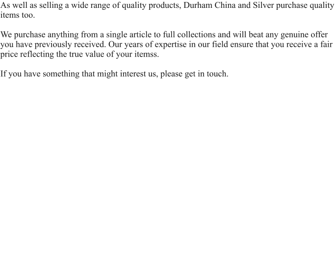 As well as selling a wide range of quality products, Durham China and Silver purchase quality items too.   We purchase anything from a single article to full collections and will beat any genuine offer you have previously received. Our years of expertise in our field ensure that you receive a fair price reflecting the true value of your itemss.  If you have something that might interest us, please get in touch.