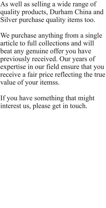 As well as selling a wide range of quality products, Durham China and Silver purchase quality items too.   We purchase anything from a single article to full collections and will beat any genuine offer you have previously received. Our years of expertise in our field ensure that you receive a fair price reflecting the true value of your itemss.  If you have something that might interest us, please get in touch.