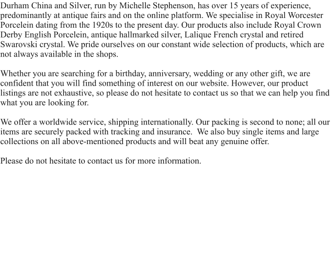 Durham China and Silver, run by Michelle Stephenson, has over 15 years of experience, predominantly at antique fairs and on the online platform. We specialise in Royal Worcester Porcelein dating from the 1920s to the present day. Our products also include Royal Crown Derby English Porcelein, antique hallmarked silver, Lalique French crystal and retired Swarovski crystal. We pride ourselves on our constant wide selection of products, which are not always available in the shops.  Whether you are searching for a birthday, anniversary, wedding or any other gift, we are confident that you will find something of interest on our website. However, our product listings are not exhaustive, so please do not hesitate to contact us so that we can help you find what you are looking for.   We offer a worldwide service, shipping internationally. Our packing is second to none; all our items are securely packed with tracking and insurance.  We also buy single items and large collections on all above-mentioned products and will beat any genuine offer.  Please do not hesitate to contact us for more information.